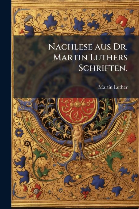 Nachlese aus Dr. Martin Luthers Schriften.