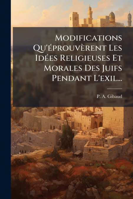 Modifications Qu’éprouvèrent Les Idées Religieuses Et Morales Des Juifs Pendant L’exil...