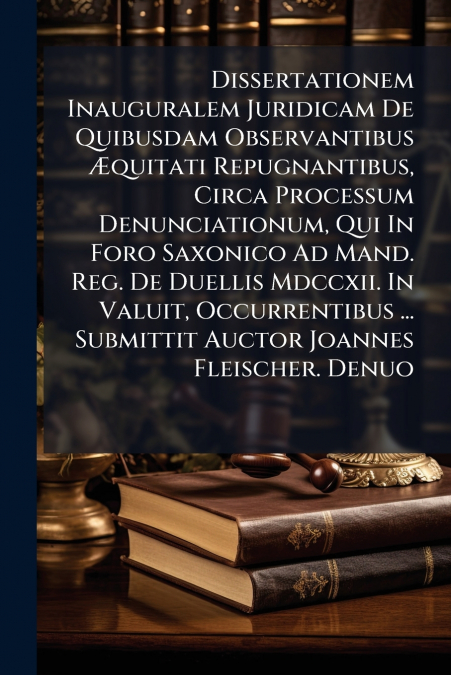 Dissertationem Inauguralem Juridicam De Quibusdam Observantibus Æquitati Repugnantibus, Circa Processum Denunciationum, Qui In Foro Saxonico Ad Mand. Reg. De Duellis Mdccxii. In Valuit, Occurrentibus 