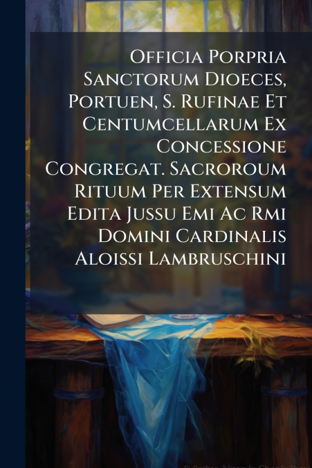 Officia Porpria Sanctorum Dioeces, Portuen, S. Rufinae Et Centumcellarum Ex Concessione Congregat. Sacroroum Rituum Per Extensum Edita Jussu Emi Ac Rmi Domini Cardinalis Aloissi Lambruschini
