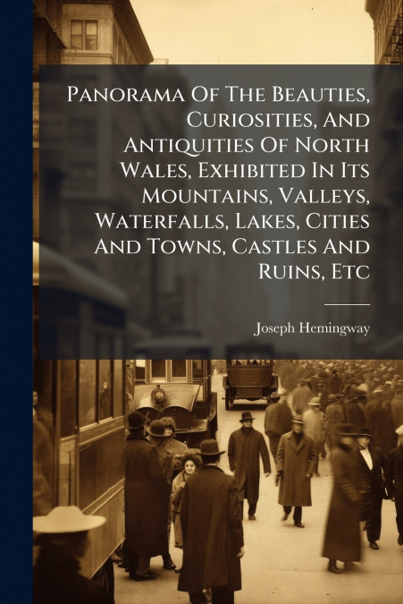 Panorama Of The Beauties, Curiosities, And Antiquities Of North Wales, Exhibited In Its Mountains, Valleys, Waterfalls, Lakes, Cities And Towns, Castles And Ruins, Etc