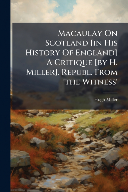 Macaulay On Scotland [in His History Of England] A Critique [by H. Miller]. Republ. From ’the Witness’