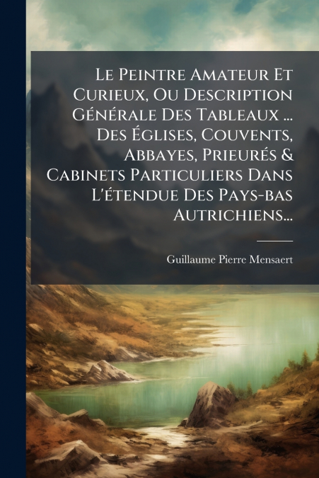 Le Peintre Amateur Et Curieux, Ou Description Générale Des Tableaux ... Des Églises, Couvents, Abbayes, Prieurés & Cabinets Particuliers Dans L’étendue Des Pays-bas Autrichiens...