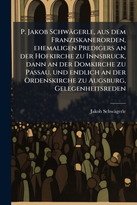 P. Jakob Schwägerle, aus dem Franziskanerorden, ehemaligen Predigers an der Hofkirche zu Innsbruck, dann an der Domkirche zu Passau, und endlich an der Ordenskirche zu Augsburg, Gelegenheitsreden