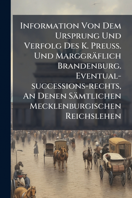 Information Von Dem Ursprung Und Verfolg Des K. Preuß. Und Marggräflich Brandenburg. Eventual-successions-rechts, An Denen Sämtlichen Mecklenburgischen Reichslehen