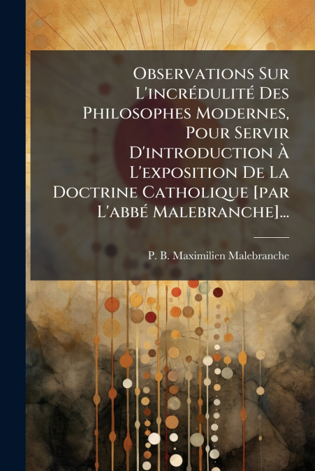 Observations Sur L’incrédulité Des Philosophes Modernes, Pour Servir D’introduction À L’exposition De La Doctrine Catholique [par L’abbé Malebranche]...