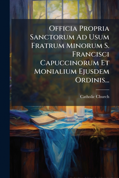 Officia Propria Sanctorum Ad Usum Fratrum Minorum S. Francisci Capuccinorum Et Monialium Ejusdem Ordinis...