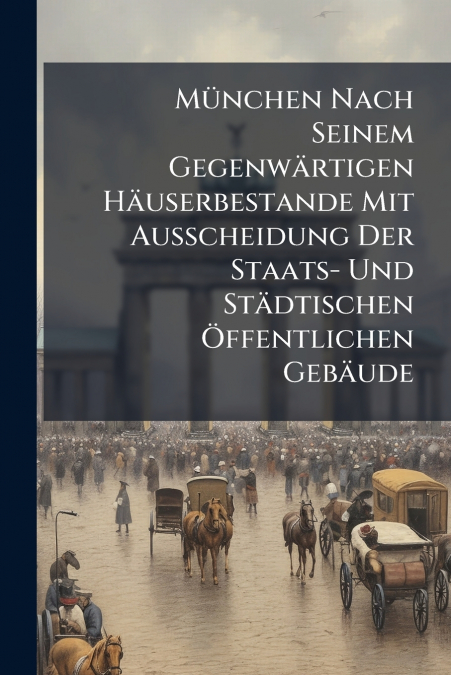 München Nach Seinem Gegenwärtigen Häuserbestande Mit Ausscheidung Der Staats- Und Städtischen Öffentlichen Gebäude