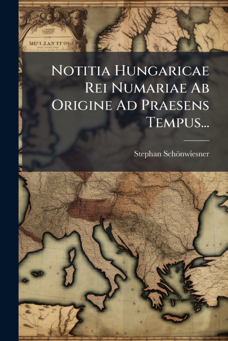 Notitia Hungaricae Rei Numariae Ab Origine Ad Praesens Tempus...