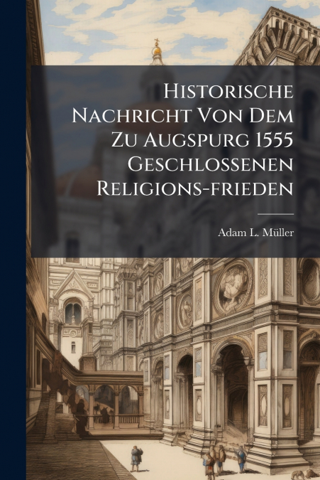 Historische Nachricht Von Dem Zu Augspurg 1555 Geschlossenen Religions-frieden