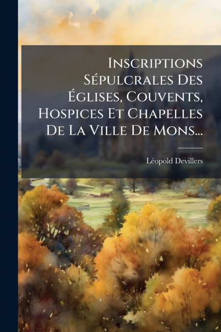 Inscriptions Sépulcrales Des Églises, Couvents, Hospices Et Chapelles De La Ville De Mons...