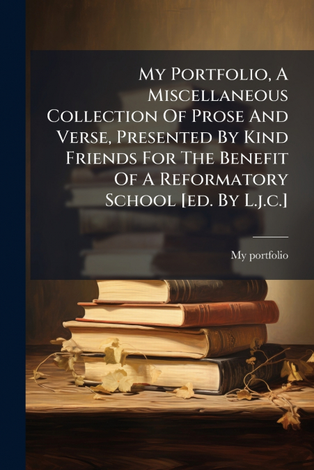 My Portfolio, A Miscellaneous Collection Of Prose And Verse, Presented By Kind Friends For The Benefit Of A Reformatory School [ed. By L.j.c.]