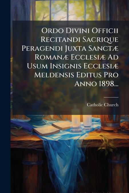 Ordo Divini Officii Recitandi Sacrique Peragendi Juxta Sanctæ Romanæ Ecclesiæ Ad Usum Insignis Ecclesiæ Meldensis Editus Pro Anno 1898...