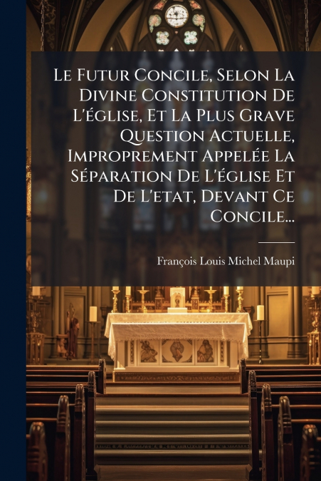 Le Futur Concile, Selon La Divine Constitution De L’église, Et La Plus Grave Question Actuelle, Improprement Appelée La Séparation De L’église Et De L’etat, Devant Ce Concile...