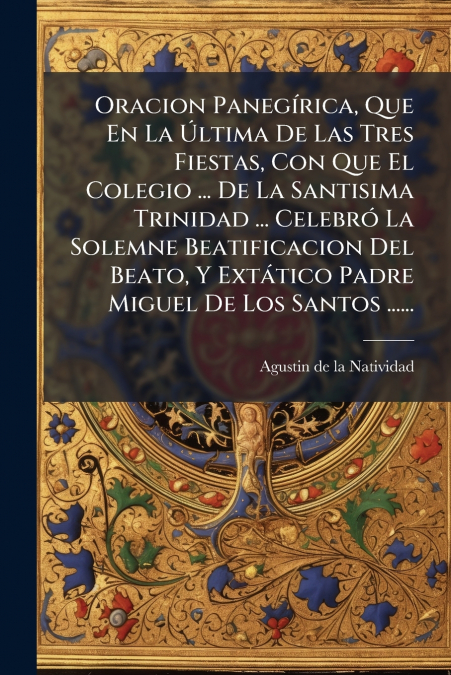 Oracion Panegírica, Que En La Última De Las Tres Fiestas, Con Que El Colegio ... De La Santisima Trinidad ... Celebró La Solemne Beatificacion Del Beato, Y Extático Padre Miguel De Los Santos ......