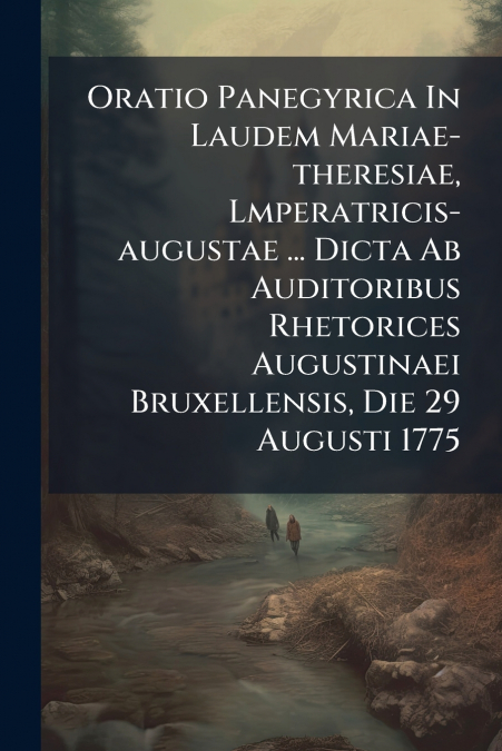 Oratio Panegyrica In Laudem Mariae-theresiae, Lmperatricis-augustae ... Dicta Ab Auditoribus Rhetorices Augustinaei Bruxellensis, Die 29 Augusti 1775
