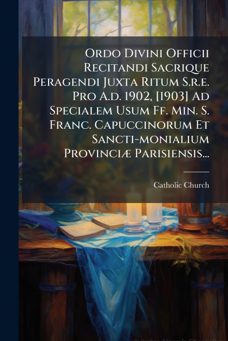 Ordo Divini Officii Recitandi Sacrique Peragendi Juxta Ritum S.r.e. Pro A.d. 1902, [1903] Ad Specialem Usum Ff. Min. S. Franc. Capuccinorum Et Sancti-monialium Provinciæ Parisiensis...