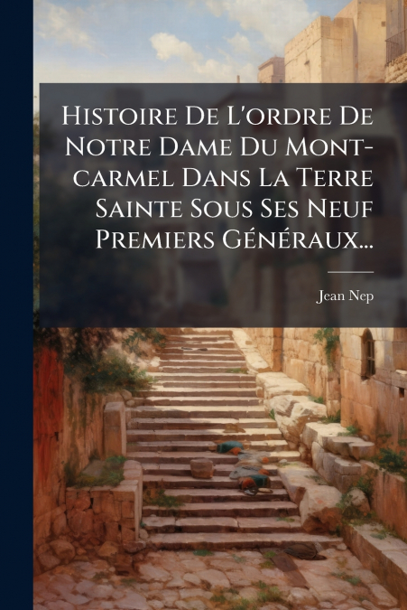 Histoire De L’ordre De Notre Dame Du Mont-carmel Dans La Terre Sainte Sous Ses Neuf Premiers Généraux...