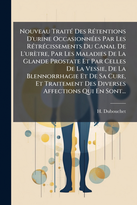 Nouveau Traité Des Rétentions D’urine Occasionnées Par Les Rétrécissements Du Canal De L’urètre, Par Les Maladies De La Glande Prostate Et Par Celles De La Vessie, De La Blennorrhagie Et De Sa Cure, E