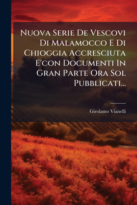 Nuova Serie De Vescovi Di Malamocco E Di Chioggia Accresciuta E’con Documenti In Gran Parte Ora Sol Pubblicati...