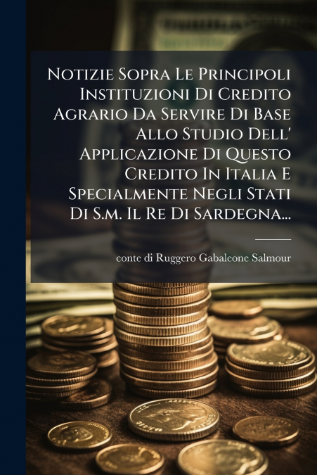 Notizie Sopra Le Principoli Instituzioni Di Credito Agrario Da Servire Di Base Allo Studio Dell’ Applicazione Di Questo Credito In Italia E Specialmente Negli Stati Di S.m. Il Re Di Sardegna...
