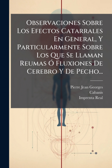 Observaciones Sobre Los Efectos Catarrales En General, Y Particularmente Sobre Los Que Se Llaman Reumas Ó Fluxiones De Cerebro Y De Pecho...