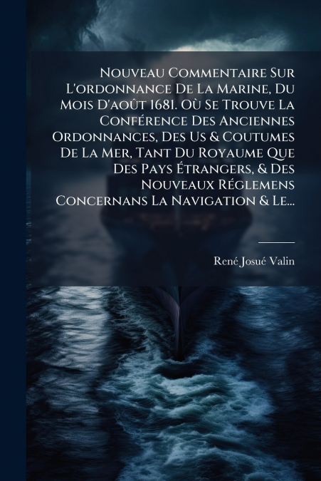 Nouveau Commentaire Sur L’ordonnance De La Marine, Du Mois D’août 1681. Où Se Trouve La Conférence Des Anciennes Ordonnances, Des Us & Coutumes De La Mer, Tant Du Royaume Que Des Pays Étrangers, & Des