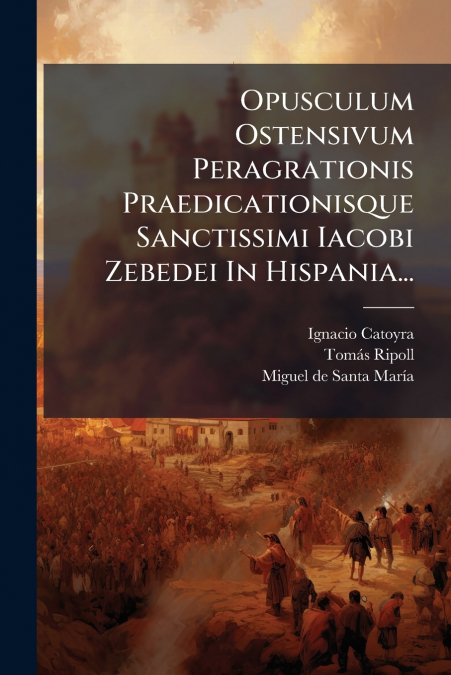 Opusculum Ostensivum Peragrationis Praedicationisque Sanctissimi Iacobi Zebedei In Hispania...