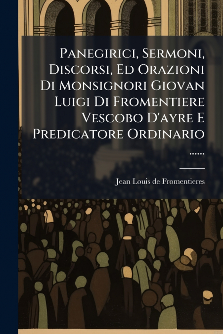 Panegirici, Sermoni, Discorsi, Ed Orazioni Di Monsignori Giovan Luigi Di Fromentiere Vescobo D’ayre E Predicatore Ordinario ......