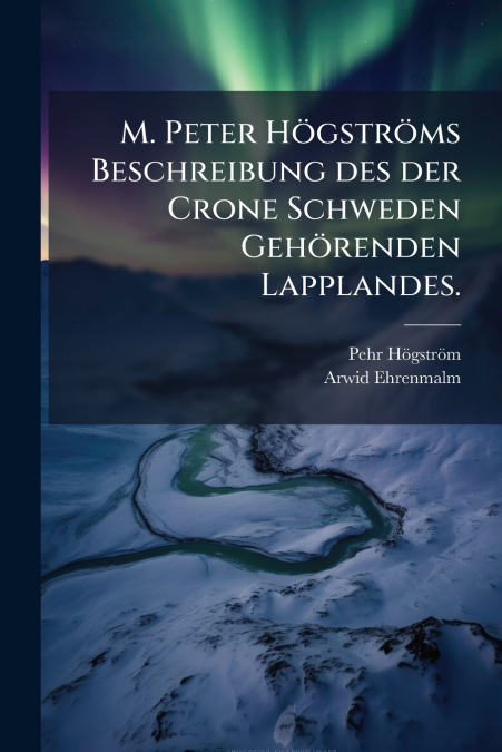 M. Peter Högströms Beschreibung des der Crone Schweden Gehörenden Lapplandes.