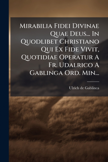 Mirabilia Fidei Divinae Quae Deus... In Quodlibet Christiano Qui Ex Fide Vivit, Quotidiae Operatur A Fr. Udalrico A Gablinga Ord. Min...