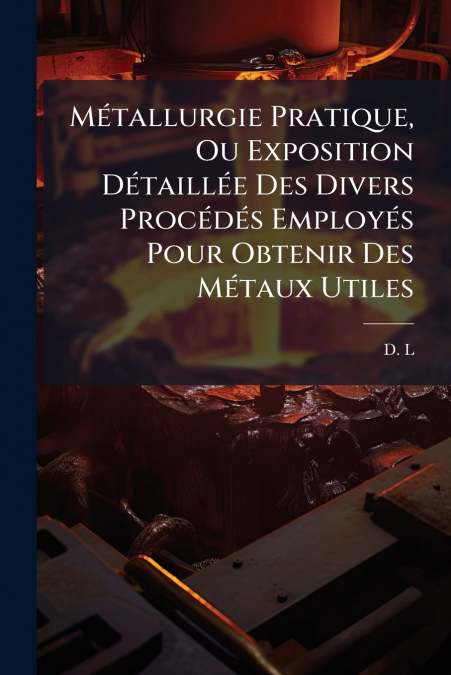 Métallurgie Pratique, Ou Exposition Détaillée Des Divers Procédés Employés Pour Obtenir Des Métaux Utiles
