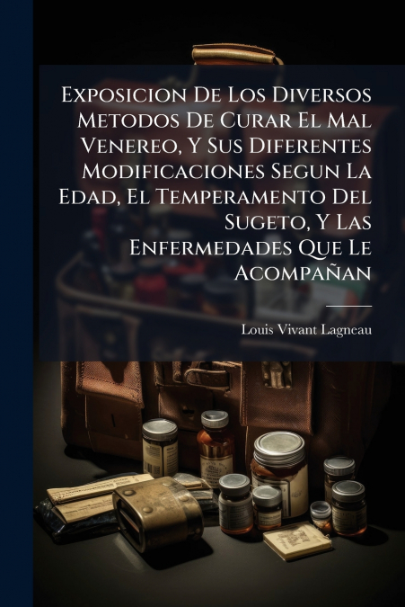 Exposicion De Los Diversos Metodos De Curar El Mal Venereo, Y Sus Diferentes Modificaciones Segun La Edad, El Temperamento Del Sugeto, Y Las Enfermedades Que Le Acompañan