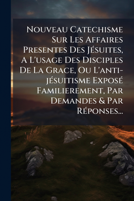 Nouveau Catechisme Sur Les Affaires Presentes Des Jésuites, A L’usage Des Disciples De La Grace, Ou L’anti-jésuitisme Exposé Familierement, Par Demandes & Par Réponses...