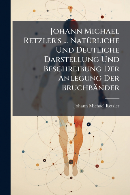 Johann Michael Retzler’s ... Natürliche Und Deutliche Darstellung Und Beschreibung Der Anlegung Der Bruchbänder