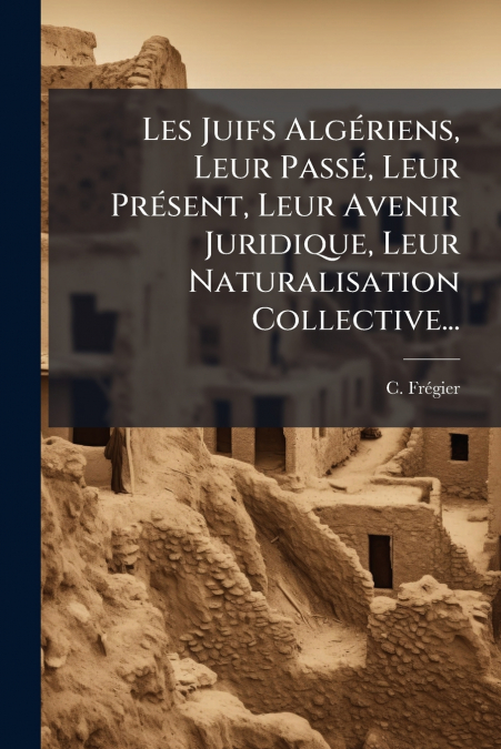 Les Juifs Algériens, Leur Passé, Leur Présent, Leur Avenir Juridique, Leur Naturalisation Collective...