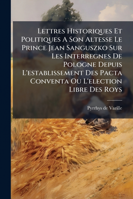 Lettres Historiques Et Politiques A Son Altesse Le Prince Jean Sanguszko Sur Les Interregnes De Pologne Depuis L’establissement Des Pacta Conventa Ou L’election Libre Des Roys