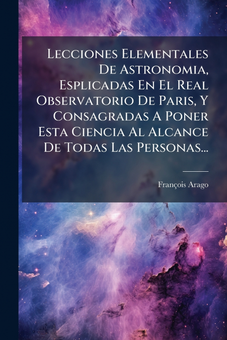 Lecciones Elementales De Astronomia, Esplicadas En El Real Observatorio De Paris, Y Consagradas A Poner Esta Ciencia Al Alcance De Todas Las Personas...