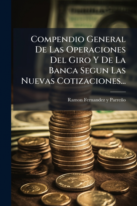 Compendio General De Las Operaciones Del Giro Y De La Banca Segun Las Nuevas Cotizaciones...