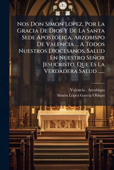 Nos Don Simon Lopez, Por La Gracia De Dios Y De La Santa Sede Apostólica, Arzobispo De Valencia ... A Todos Nuestros Diocesanos, Salud En Nuestro Señor Jesucristo, Que Es La Verdadera Salud ......