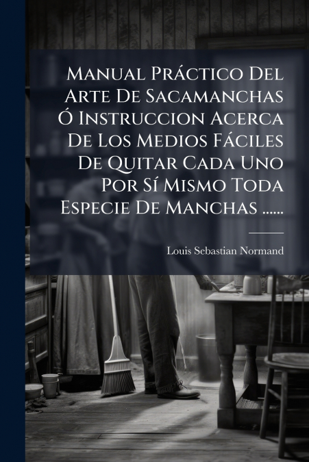 Manual Práctico Del Arte De Sacamanchas Ó Instruccion Acerca De Los Medios Fáciles De Quitar Cada Uno Por Sí Mismo Toda Especie De Manchas ......