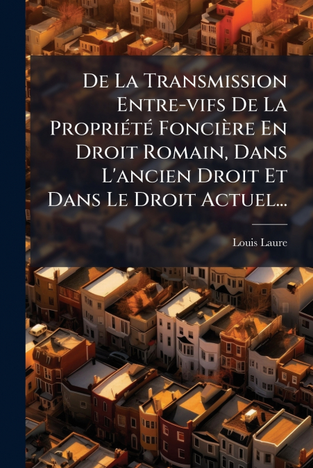 De La Transmission Entre-vifs De La Propriété Foncière En Droit Romain, Dans L’ancien Droit Et Dans Le Droit Actuel...