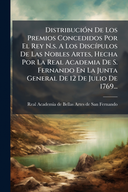 Distribución De Los Premios Concedidos Por El Rey N.s. A Los Discípulos De Las Nobles Artes, Hecha Por La Real Academia De S. Fernando En La Junta General De 12 De Julio De 1769...