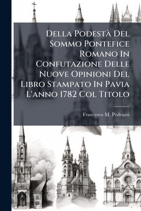 Della Podestà Del Sommo Pontefice Romano In Confutazione Delle Nuove Opinioni Del Libro Stampato In Pavia L’anno 1782 Col Titolo
