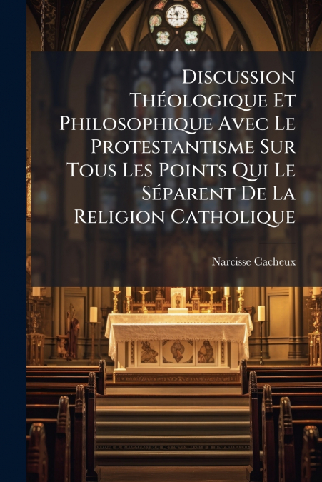 Discussion Théologique Et Philosophique Avec Le Protestantisme Sur Tous Les Points Qui Le Séparent De La Religion Catholique