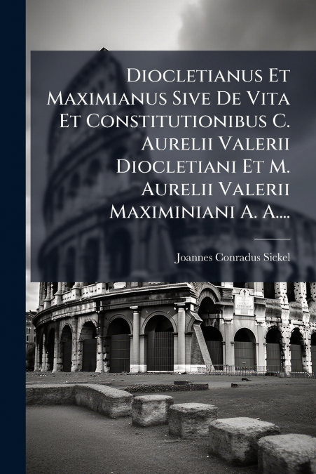 Diocletianus Et Maximianus Sive De Vita Et Constitutionibus C. Aurelii Valerii Diocletiani Et M. Aurelii Valerii Maximiniani A. A....