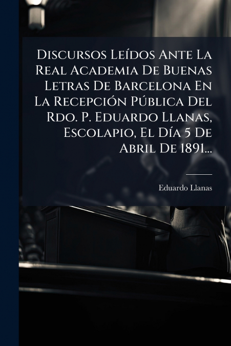 Discursos Leídos Ante La Real Academia De Buenas Letras De Barcelona En La Recepción Pública Del Rdo. P. Eduardo Llanas, Escolapio, El Día 5 De Abril De 1891...
