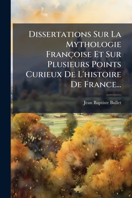 Dissertations Sur La Mythologie Françoise Et Sur Plusieurs Points Curieux De L’histoire De France...
