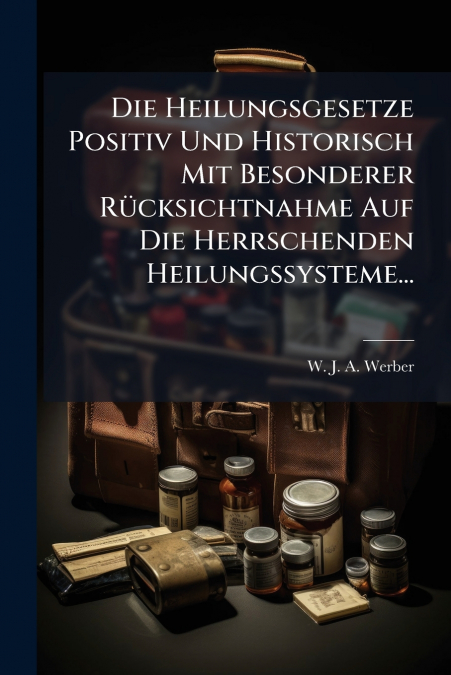 Die Heilungsgesetze Positiv Und Historisch Mit Besonderer Rücksichtnahme Auf Die Herrschenden Heilungssysteme...