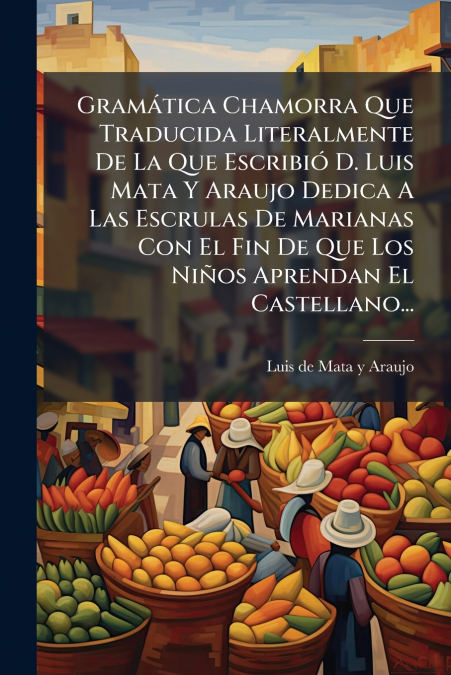 Gramática Chamorra Que Traducida Literalmente De La Que Escribió D. Luis Mata Y Araujo Dedica A Las Escrulas De Marianas Con El Fin De Que Los Niños Aprendan El Castellano...